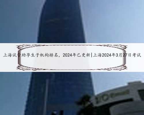 上海试管助孕生子机构排名，2024年已更新|上海2024年3月27日考试